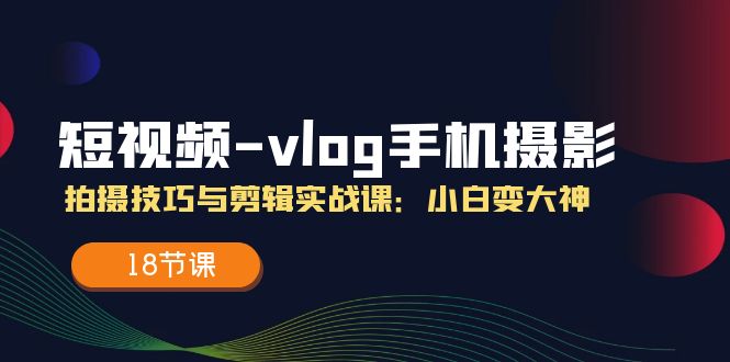 （11518期）短视频-vlog手机摄影：拍摄技巧与剪辑实战课：小白变大神（18节课）-网创资源站
