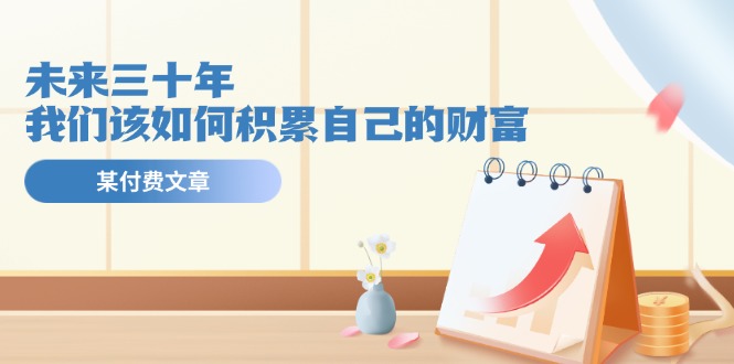 公众号付费文章《未来三十年，我们该如何积累自己的财富》-网创资源站