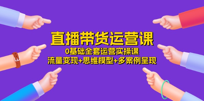 直播带货运营课，0基础全套运营实操 流量变现+思维模型+多案例呈现（34节）-网创资源站