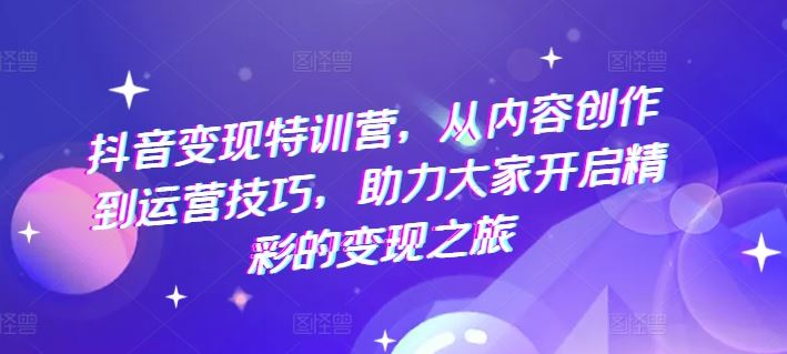 抖音变现特训营，从内容创作到运营技巧，助力大家开启精彩的变现之旅-网创资源站