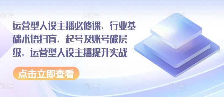 运营型人设主播必修课，行业基础术语扫盲，起号及账号破层级，运营型人设主播提升实战-网创资源站