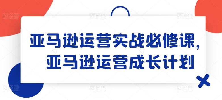 亚马逊运营实战必修课，亚马逊运营成长计划-网创资源站