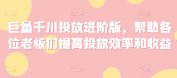 巨量千川投放进阶版，帮助各位老板们提高投放效率和收益-网创资源站
