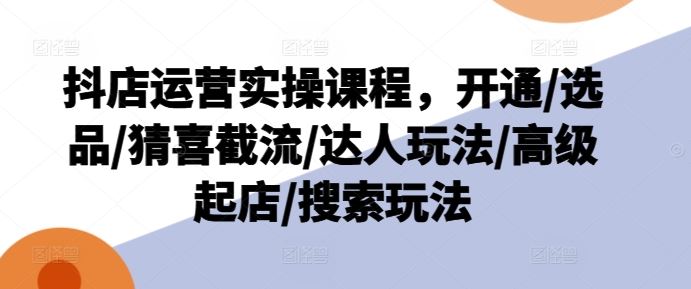 抖店运营实操课程，开通/选品/猜喜截流/达人玩法/高级起店/搜索玩法-网创资源站