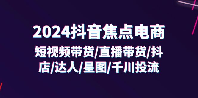 （11794期）2024抖音-焦点电商：短视频带货/直播带货/抖店/达人/星图/千川投流/32节课-网创资源站