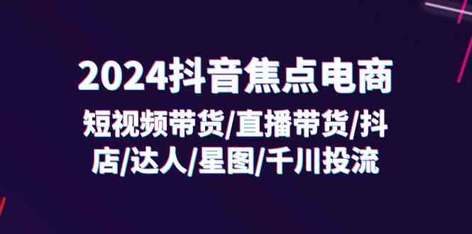 2024抖音焦点电商：短视频带货/直播带货/抖店/达人/星图/千川投流/32节课-网创资源站