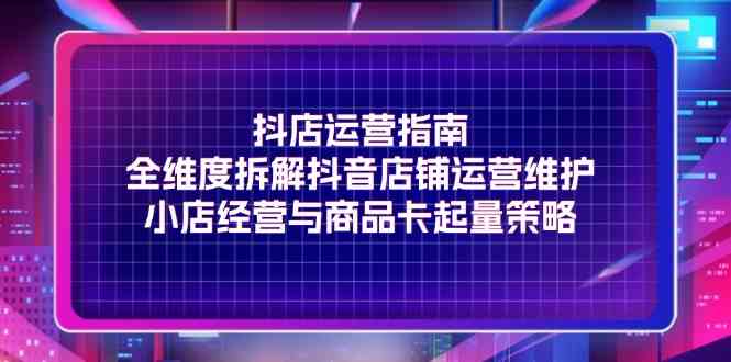抖店运营指南，全维度拆解抖音店铺运营维护，小店经营与商品卡起量策略-网创资源站