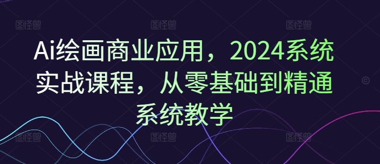 Ai绘画商业应用，2024系统实战课程，从零基础到精通系统教学-网创资源站