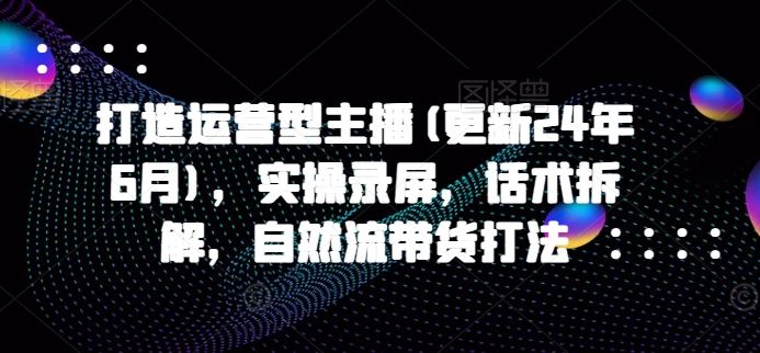 打造运营型主播(更新24年7月)，实操录屏，话术拆解，自然流带货打法-网创资源站
