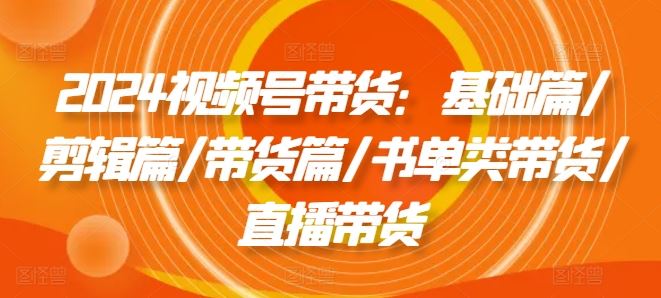 2024视频号带货：基础篇/剪辑篇/带货篇/书单类带货/直播带货-网创资源站