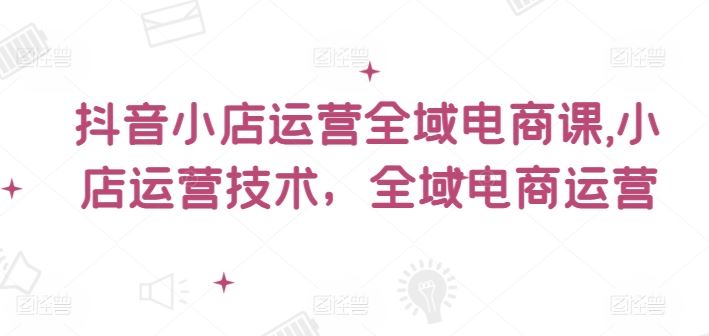 抖音小店运营全域电商课，​小店运营技术，全域电商运营-网创资源站