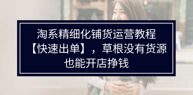 （11937期）淘系精细化铺货运营教程【快速出单】，草根没有货源，也能开店挣钱-网创资源站