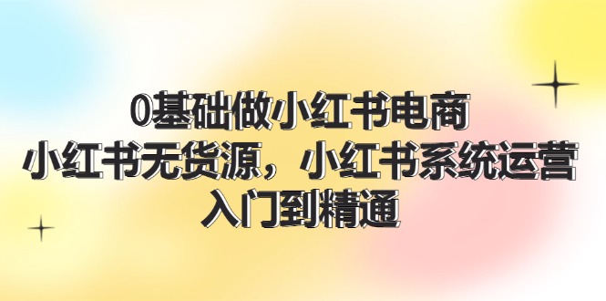 0基础做小红书电商，小红书无货源系统运营，入门到精通 (70节)-网创资源站