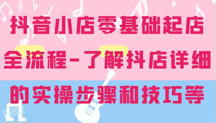 抖音小店零基础起店全流程-详细学习抖店的实操步骤和技巧等-网创资源站