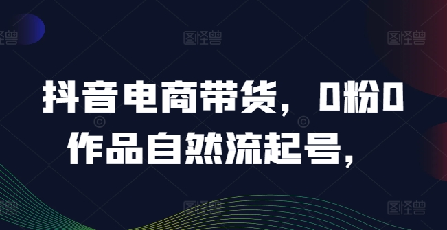 抖音电商带货，0粉0作品自然流起号，热销20多万人的抖音课程的经验分享-网创资源站