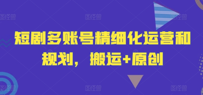 短剧多账号精细化运营和规划，搬运+原创-网创资源站