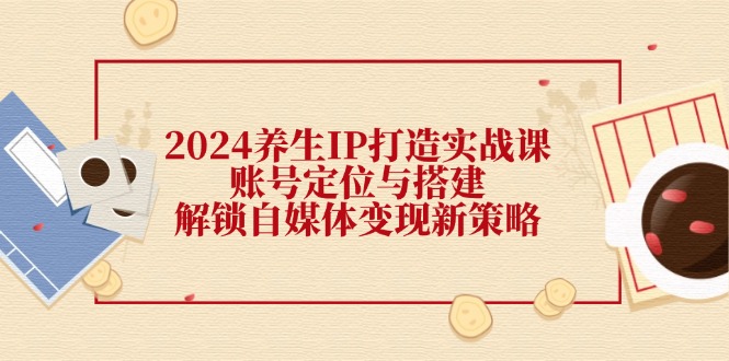 （12259期）2024养生IP打造实战课：账号定位与搭建，解锁自媒体变现新策略-网创资源站