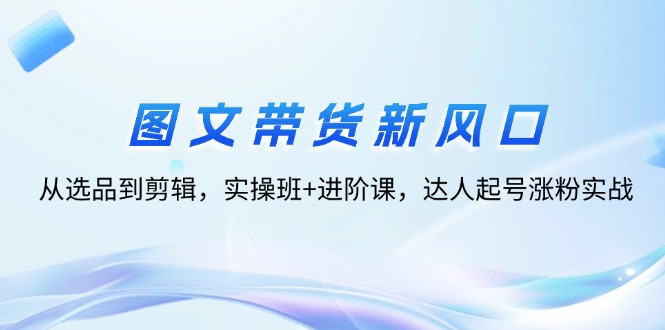 （12306期）图文带货新风口：从选品到剪辑，实操班+进阶课，达人起号涨粉实战-网创资源站