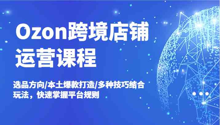 Ozon跨境店铺运营课程，选品方向/本土爆款打造/多种技巧结合玩法，快速掌握平台规则-网创资源站