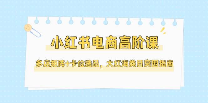 小红书电商高阶课，多店矩阵+卡位选品，大红海类目突围指南(更新5月)-网创资源站