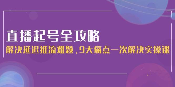 直播起号全攻略：解决延迟推流难题，9大痛点一次解决实操课-网创资源站
