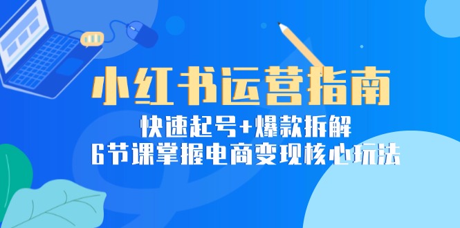 小红书运营指南：快速起号+爆款拆解，6节课掌握电商变现核心玩法-网创资源站
