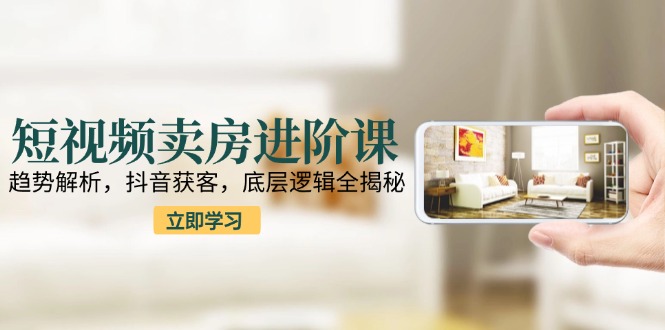 短视频卖房进阶课：趋势解析，抖音获客，底层逻辑全揭秘-网创资源站