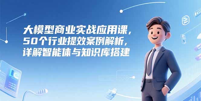 大模型商业实战应用课，50个行业提效案例解析，详解智能体与知识库搭建-网创资源站
