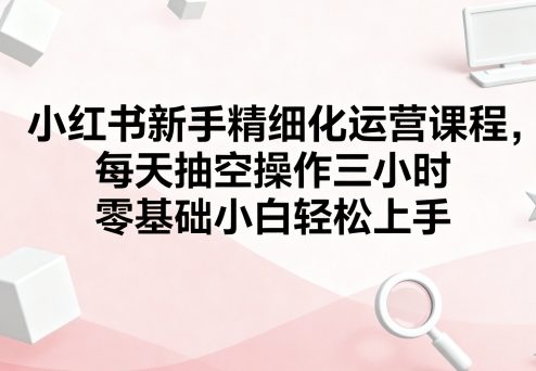 小红书新手精细化运营课程，每天抽空操作三小时，零基础小白轻松上手-网创资源站