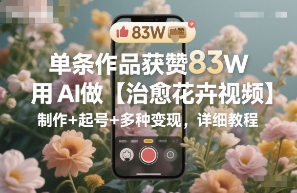 单条作品获赞83W，用AI做【治愈花卉视频】，制作+起号+多种变现，详细教程-网创资源站
