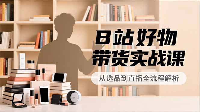 B站好物带货实战课，账号定位、选品拍摄、运营变现，全流程教学，实现UP主月入过万-网创资源站