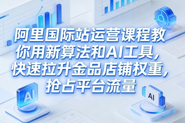 阿里国际站运营课程，教你用新算法和AI工具，快速拉升金品店铺权重，抢占平台流量(更新2026)-网创资源站