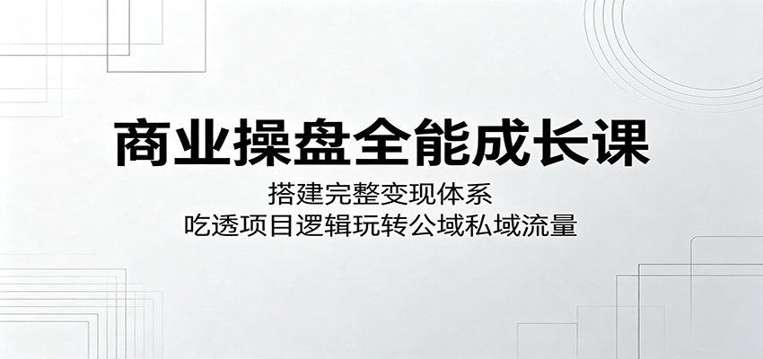 商业操盘全能成长课：搭建完整变现体系，吃透项目逻辑玩转公域私域流量-网创资源站