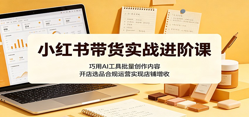 小红书带货实战进阶课：巧用AI工具批量创作内容，开店选品合规运营实现店铺增收-网创资源站