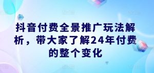 抖音付费全景推广玩法解析，带大家了解24年付费的整个变化-网创资源站