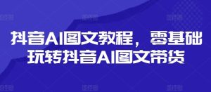 抖音AI图文教程，零基础玩转抖音AI图文带货-网创资源站