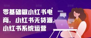 零基础做小红书电商,小红书无货源,小红书系统运营-网创资源站