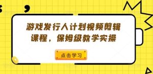 游戏发行人计划视频剪辑课程，保姆级教学实操-网创资源站