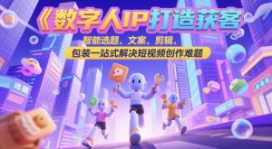 数字人IP打造获客变现实操课，智能选题、文案、剪辑、包装一站式解决短视频创作难题-网创资源站