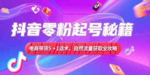 抖音零粉起号秘籍,电商带货5+1话术,自然流量获取实操流程-网创资源站