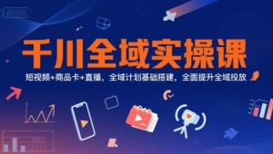 千川全域实操课，短视频+商品卡+直播，全域计划基础搭建，全面提升全域投放-网创资源站