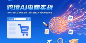 AI+跨境电商实战:Temu平台入驻与商品上架 AI设计批量生产 物流质检全流程-网创资源站