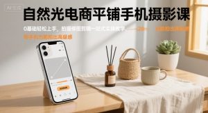 自然光电商平铺手机摄影课,0基础轻松上手,拍摄修图剪辑一站式实操教学,用手机也能拍出高级感-网创资源站