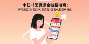 小红书无货源全链路电商：开店选品/内容制作/零库存+高转化轻资产模式-网创资源站