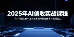 2025年AI创收实战课程:实体行业如何利用AI技术提升获客效率与变现能力-网创资源站