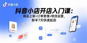 抖音小店开店入门课：商品上架+订单管理+物流设置，新手7天快速起店-网创资源站