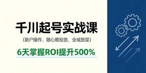 抖音千川起号实战课，新户操作,随心推投放,全域放量，6天掌握ROI提升500%-网创资源站