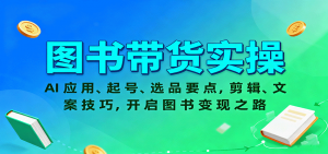 图书带货实操，AI应用、起号、选品要点，剪辑、文案技巧，开启图书变现之路-网创资源站
