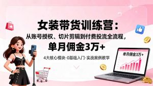 女装带货特训营：从账号授权、切片剪辑到付费投流全流程，单月佣金3万+-网创资源站