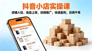 2025抖音小店实操课,店铺入驻、选品上架、动销推广,快速盈利,日销千单-网创资源站
